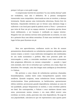 porque é ali que a cura pode surgir.
A compreensão horrível do anoréxico “eu sou minha doença” pode
ser verdadeira, mas não é definitiva. Se a pessoa conseguisse
transcender suas compulsões, observando-as sem se envolver, a doença
terminaria. Sendo apenas uma testemunha silenciosa, ficaria livre do
fantasma. Arquimedes declarou que se tivesse uma alavanca longa o
suficiente e um local para apoiá-la poderia mover a Terra — presume-se
que teria de ficar em pé no espaço exterior. A anoréxica precisa desse
local; infelizmente, o ser humano é confinado ao espaço interior.
Ninguém tem um sistema nervoso extra pendurado no armário, no caso
de o primeiro ficar com idéias estranhas. É triste mas inevitável: não há
lugar lá fora para ficarmos em pé.
Sem nos apercebermos, confiamos muito no fato de nossos
pensamentos desencadearem as substâncias químicas adequadas para
nossos corpos; a mente e suas moléculas mensageiras são combinadas
de um modo automático e perfeito. Mas esse processo pode ser
interrompido e, então, a convulsão resultante será como acionarmos
dois programas diferentes no mesmo computador — quando o input
está avariado, não é de se estranhar que o printout, seu corpo, fique em
desordem. Por exemplo, uma das drogas mais ambíguas já descobertas
é o Valium.
Ele pertence a uma classe de substâncias químicas chamadas
benzodiazepinas, usadas tanto como tranquilizantes quanto como
soníferos. Quando surgiram, essas substâncias foram consideradas
revolucionárias. Suas predecessoras, os barbituratos, apresentavam
efeitos notórios: provocavam grande dependência; induziam ao sono de
má qualidade, porque bloqueavam os sonhos, e uma overdose poderia
ser fatal. Em contrapartida, o Valium e seus similares davam mais
sono, provocavam menos ressaca e era mais difícil ocorrer uma
overdose; no início, ainda, pareciam não criar dependência. No auge de
sua popularidade, calculava-se que ele representava uma quarta parte
 