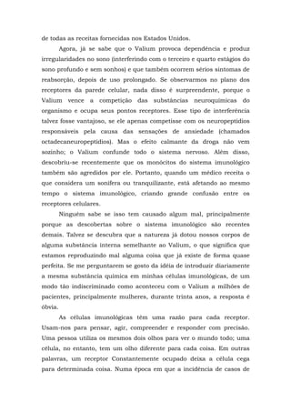 de todas as receitas fornecidas nos Estados Unidos.
Agora, já se sabe que o Valium provoca dependência e produz
irregularidades no sono (interferindo com o terceiro e quarto estágios do
sono profundo e sem sonhos) e que também ocorrem sérios sintomas de
reabsorção, depois de uso prolongado. Se observarmos no plano dos
receptores da parede celular, nada disso é surpreendente, porque o
Valium vence a competição das substâncias neuroquímicas do
organismo e ocupa seus pontos receptores. Esse tipo de interferência
talvez fosse vantajoso, se ele apenas competisse com os neuropeptídios
responsáveis pela causa das sensações de ansiedade (chamados
octadecaneuropeptídios). Mas o efeito calmante da droga não vem
sozinho; o Valium confunde todo o sistema nervoso. Além disso,
descobriu-se recentemente que os monócitos do sistema imunológico
também são agredidos por ele. Portanto, quando um médico receita o
que considera um sonífera ou tranquilizante, está afetando ao mesmo
tempo o sistema imunológico, criando grande confusão entre os
receptores celulares.
Ninguém sabe se isso tem causado algum mal, principalmente
porque as descobertas sobre o sistema imunológico são recentes
demais. Talvez se descubra que a natureza já dotou nossos corpos de
alguma substância interna semelhante ao Valium, o que significa que
estamos reproduzindo mal alguma coisa que já existe de forma quase
perfeita. Se me perguntarem se gosto da idéia de introduzir diariamente
a mesma substância química em minhas células imunológicas, de um
modo tão indiscriminado como aconteceu com o Valium a milhões de
pacientes, principalmente mulheres, durante trinta anos, a resposta é
óbvia.
As células imunológicas têm uma razão para cada receptor.
Usam-nos para pensar, agir, compreender e responder com precisão.
Uma pessoa utiliza os mesmos dois olhos para ver o mundo todo; uma
célula, no entanto, tem um olho diferente para cada coisa. Em outras
palavras, um receptor Constantemente ocupado deixa a célula cega
para determinada coisa. Numa época em que a incidência de casos de
 