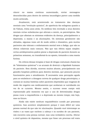 câncer na mama continua aumentando, enviar mensagens
desconhecidas para dentro do sistema imunológico parece uma medida
muito arriscada.
Atualmente, está acontecendo no tratamento das doenças
mentais uma “revolução química”, de aparência tão milagrosa quanto a
do Valium, trinta anos atrás. Os médicos têm receitado a seus doentes
mentais certas substâncias que alteram a mente, os psicotrópicos. São
drogas que afastam os sintomas evidentes da doença, principalmente a
depressão, a mania e as alucinações. Os sintomas geralmente são
aliviados, algumas vezes até de modo súbito e dramático, pois muitos
pacientes não toleram o embotamento mental nem a fadiga, que são os
efeitos colaterais mais comuns. Não que tais efeitos sejam simples:
certos antidepressivos podem piorar a depressão do paciente durante as
primeiras semanas, ou transformá-la no oposto, tornando-a uma mania
furiosa.
Os críticos dessas terapias à base de drogas costumam chamá-las
de “lobotomias químicas” e as acusam de destruir a dignidade humana
do paciente. Sem dúvida, ocorrem muitos abusos, principalmente nos
grandes hospitais públicos para doentes mentais, que possuem poucos
funcionários para o atendimento. É necessária uma percepção aguda
para se estabelecer a dosagem correta de qualquer droga psicotrópica, e
contam-se muitas histórias sobre pacientes deprimidos que reagiram de
modo tão negativo aos medicamentos que acabaram se suicidando em
vez de se curarem. Mesmo assim, o sucesso nesse campo está
representado pelo momento em que o uso de determinadas drogas
possa curar a esquizofrenia e a depressão ao mesmo tempo; não hoje,
mas no futuro.
Ainda não existe nenhum esquizofrênico curado por processos
químicos. Isso acontece simplesmente porque é mais difícil ser uma
pessoa normal do que não ter alucinações. Quando você interrompe as
visões e as vozes que enchem a cabeça e os ouvidos de um paciente,
não encontra uma pessoa normal, mas uma verdadeira concha. Alterar
o nível químico de dopamina, mesmo que fosse um processo mil vezes
 