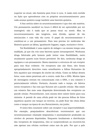 superior ao atual, não bastaria para levar à cura. A razão está contida
na lição que aprendemos com os próprios neurotransmissores: para
cada avanço químico surge também uma barreira química.
A boa notícia sobre os neurotransmissores é que eles são matéria.
Um pensamento saudável ou louco é difícil de ser apreendido por ser
inatingível; não é nada que se possa tocar ou sentir. Mas os
neurotransmissores são tangíveis, sem dúvida, apesar de tão
minúsculos e com vida tão curta. O papel do neurotransmissor é
combinar-se a um pensamento. Para isso precisa ter moléculas tão
flexíveis quanto as idéias, igualmente fugazes, vagas, mutantes e leves.
Tal flexibilidade é uma espécie de milagre e ao mesmo tempo uma
maldição, já que ela cria uma barreira quase intransponível. Nenhuma
droga fabricada pelo homem pode imitar essa flexibilidade, tanto
atualmente quanto num futuro previsível. De fato, nenhuma droga se
equipara a um pensamento. Basta examinar a estrutura de um receptor
para isso ficar evidente. Os receptores não são fixos; eles foram
apropriadamente descritos como semelhantes a folhas flutuantes do
lírio aquático que emergem do núcleo da célula. Como as folhas desses
lírios, suas raízes penetram até o centro, onde fica o DNA. Muitos tipos
de mensagens entram em comunicação com o DNA, e seu número é
potencialmente infinito. Portanto, durante todo o tempo, ele fabrica
novos receptores e faz com que flutuem até a parede celular. Não existe
um número fixo nem uma disposição determinada dos receptores na
parede celular. Provavelmente, nem mesmo deve existir limite para sua
sintonia. A parede de uma célula pode ter tão poucas folhas de lírios
aquáticos quanto um tanque no inverno, ou pode ficar tão cheia delas
como o tanque na época de seu florescimento, em junho.
O único fato constante sobre um receptor é sua imprevisibilidade.
Por exemplo, pesquisadores descobriram recentemente que um
neurotransmissor chamado imipramina é anormalmente produzido no
cérebro de pessoas deprimidas. Enquanto localizavam a distribuição
dos receptores de imipramina, eles se surpreenderam ao encontrá-los
não apenas nas células cerebrais como nas da pele. Por que a pele
 