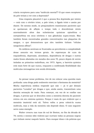 criaria receptores para uma “molécula mental”? O que esses receptores
da pele teriam a ver com a depressão?
Uma resposta plausível é que a pessoa fica deprimida por inteiro
— está com o cérebro triste, a pele triste, o fígado triste e assim por
diante. Do mesmo modo, os pesquisadores examinaram pacientes que
se queixavam de aflição o tempo todo e descobriram níveis
anormalmente altos das substâncias químicas epinefrina e
norepinefrina em seus cérebros e nas glândulas supra-renais. Mas
também foram encontradas grandes concentrações nas plaquetas do
sangue, o que demonstrava que eles também tinham “células
sanguíneas aflitas”.
Os médicos sentiram-se frustrados ao perceberem a complexidade
desse assunto em termos gerais. As esperanças de cura da
esquizofrenia, depressão, alcoolismo, dependência de drogas e outros
males foram afastadas em meados dos anos 70, pouco depois de serem
isoladas as primeiras endorfinas, em 1973. Agora, a barreira química
está mais forte do que nunca, enquanto a confirmada flexibilidade das
moléculas mensageiras vem sendo divinizada.
Ao pensar nesse problema, tive de me colocar uma questão mais
profunda: uma droga pode realmente exorcizar o fantasma da memória?
Minha experiência médica responde que não — já vi por demais
pacientes “curados” por drogas e que, ainda assim, transmitiam uma
doentia sensação de vazio. Para começar, em vez de se confiar nas
drogas, é preciso que se descubra como a memória doentia do paciente
entrou em seu sistema químico. Porque é mais do que evidente que a
memória imaterial está ali. Talvez valha a pena colocá-la numa
molécula, mas a vida da memória não depende disso. O caso seguinte
serve como exemplo.
Walter cresceu nas ruas do sul de Boston, no fim da década de
70; sentia o mesmo ódio violento que nutriam todas as pessoas negras
que vinham morar naquele bairro. Para escapar disso e da pobreza que
 