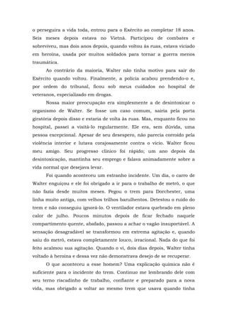 o perseguira a vida toda, entrou para o Exército ao completar 18 anos.
Seis meses depois estava no Vietnã. Participou de combates e
sobreviveu, mas dois anos depois, quando voltou às ruas, estava viciado
em heroína, usada por muitos soldados para tornar a guerra menos
traumática.
Ao contrário da maioria, Walter não tinha motivo para sair do
Exército quando voltou. Finalmente, a polícia acabou prendendo-o e,
por ordem do tribunal, ficou sob meus cuidados no hospital de
veteranos, especializado em drogas.
Nossa maior preocupação era simplesmente a de desintoxicar o
organismo de Walter. Se fosse um caso comum, sairia pela porta
giratória depois disso e estaria de volta às ruas. Mas, enquanto ficou no
hospital, passei a visitá-lo regularmente. Ele era, sem dúvida, uma
pessoa excepcional. Apesar de seu desespero, não parecia corroído pela
violência interior e lutava corajosamente contra o vício. Walter ficou
meu amigo. Seu progresso clínico foi rápido; um ano depois da
desintoxicação, mantinha seu emprego e falava animadamente sobre a
vida normal que desejava levar.
Foi quando aconteceu um estranho incidente. Um dia, o carro de
Walter enguiçou e ele foi obrigado a ir para o trabalho de metrô, o que
não fazia desde muitos meses. Pegou o trem para Dorchester, uma
linha muito antiga, com velhos trilhos barulhentos. Detestou o ruído do
trem e não conseguiu ignorá-lo. O ventilador estava quebrado em pleno
calor de julho. Poucos minutos depois de ficar fechado naquele
compartimento quente, abafado, passou a achar o vagão insuportável. A
sensação desagradável se transformou em extrema agitação e, quando
saiu do metrô, estava completamente louco, irracional. Nada do que foi
feito acalmou sua agitação. Quando o vi, dois dias depois, Walter tinha
voltado à heroína e dessa vez não demonstrava desejo de se recuperar.
O que aconteceu a esse homem? Uma explicação química não é
suficiente para o incidente do trem. Continuo me lembrando dele com
seu terno riscadinho de trabalho, confiante e preparado para a nova
vida, mas obrigado a voltar ao mesmo trem que usava quando tinha
 