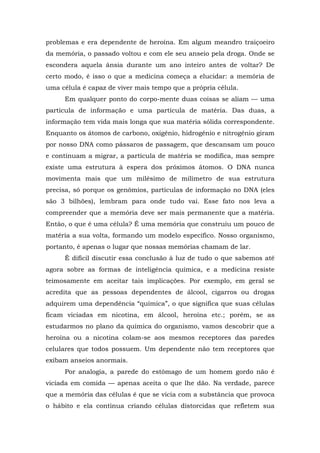 problemas e era dependente de heroína. Em algum meandro traiçoeiro
da memória, o passado voltou e com ele seu anseio pela droga. Onde se
escondera aquela ânsia durante um ano inteiro antes de voltar? De
certo modo, é isso o que a medicina começa a elucidar: a memória de
uma célula é capaz de viver mais tempo que a própria célula.
Em qualquer ponto do corpo-mente duas coisas se aliam — uma
partícula de informação e uma partícula de matéria. Das duas, a
informação tem vida mais longa que sua matéria sólida correspondente.
Enquanto os átomos de carbono, oxigênio, hidrogênio e nitrogênio giram
por nosso DNA como pássaros de passagem, que descansam um pouco
e continuam a migrar, a partícula de matéria se modifica, mas sempre
existe uma estrutura à espera dos próximos átomos. O DNA nunca
movimenta mais que um milésimo de milímetro de sua estrutura
precisa, só porque os genômios, partículas de informação no DNA (eles
são 3 bilhões), lembram para onde tudo vai. Esse fato nos leva a
compreender que a memória deve ser mais permanente que a matéria.
Então, o que é uma célula? É uma memória que construiu um pouco de
matéria a sua volta, formando um modelo específico. Nosso organismo,
portanto, é apenas o lugar que nossas memórias chamam de lar.
É difícil discutir essa conclusão à luz de tudo o que sabemos até
agora sobre as formas de inteligência química, e a medicina resiste
teimosamente em aceitar tais implicações. Por exemplo, em geral se
acredita que as pessoas dependentes de álcool, cigarros ou drogas
adquirem uma dependência “química”, o que significa que suas células
ficam viciadas em nicotina, em álcool, heroína etc.; porém, se as
estudarmos no plano da química do organismo, vamos descobrir que a
heroína ou a nicotina colam-se aos mesmos receptores das paredes
celulares que todos possuem. Um dependente não tem receptores que
exibam anseios anormais.
Por analogia, a parede do estômago de um homem gordo não é
viciada em comida — apenas aceita o que lhe dão. Na verdade, parece
que a memória das células é que se vicia com a substância que provoca
o hábito e ela continua criando células distorcidas que refletem sua
 