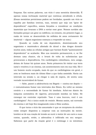 fraqueza. Em outras palavras, um vício é uma memória distorcida. É
apenas nossa inclinação material que continua atendendo à célula.
(Essas memórias perniciosas podem ser herdadas, quando um vício se
espalha por famílias inteiras, mas, mesmo que seja um “gene de
dependência” específico, somos forçados a considerar as condições
imateriais que levaram o DNA a enviar esse gene. Nossos ouvidos são
formados porque um gene os codificou; no entanto, em primeiro lugar, a
razão de terem se desenvolvido há milhões de anos certamente foi
imaterial — algum organismo começou a responder ao som.)
Quando se cuida de um dependente, desintoxicando seu
organismo e mantendo-o afastado do álcool e das drogas durante
muitos anos, todas as células antigas que haviam ficado “quimicamente
dependentes” se acabarão. Mas sua memória permanecerá, e, se lhe
dermos uma chance, ela o levará de volta às substâncias que
provocaram a dependência. Um cardiologista colombiano, meu amigo,
deixou de fumar há quinze anos. Nesta primavera foi visitar sua terra
natal e resolveu ir ao cinema, um acontecimento raro em sua vida. Ele é
um homem muito ocupado, mais do que os cardiologistas em geral, e
nem se lembrava mais do último filme a que tinha assistido. Havia um
intervalo na sessão e, ao chegar à sala de espera, ele sentiu uma
vontade incontrolável de fumar.
— Sabe, passei a adolescência em Bogotá — contou-me depois —
e costumávamos fumar nos intervalos dos filmes. Eu voltei ao mesmo
cenário e a necessidade de fumar foi imediata. Achei-me diante da
máquina automática de cigarros, procurando moedas no bolso. Só
consegui me controlar repetindo: “Isso é uma loucura, você é um
cardiologista”. Foi o único modo de resistir. Mesmo assim, saí correndo
do cinema e até hoje fico imaginando como o filme acabou.
O que torna o vício tão assustador é que os receptores do cérebro
estão sempre dispostos a cooperar com as instruções da mente.
Lembre-se de sua reação de tensão ao ouvir o motor de um carro a suas
costas, quando, então, a adrenalina é infiltrada em seu sangue.
Sabemos que parte da reação geral é o estômago e os intestinos
 