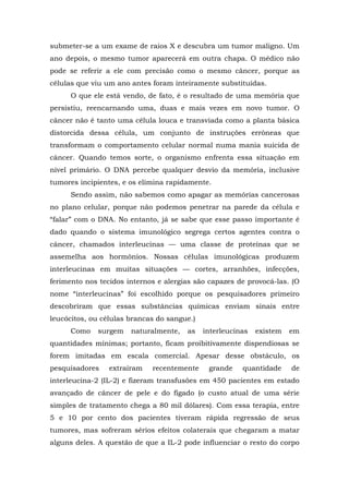 submeter-se a um exame de raios X e descubra um tumor maligno. Um
ano depois, o mesmo tumor aparecerá em outra chapa. O médico não
pode se referir a ele com precisão como o mesmo câncer, porque as
células que viu um ano antes foram inteiramente substituídas.
O que ele está vendo, de fato, é o resultado de uma memória que
persistiu, reencarnando uma, duas e mais vezes em novo tumor. O
câncer não é tanto uma célula louca e transviada como a planta básica
distorcida dessa célula, um conjunto de instruções errôneas que
transformam o comportamento celular normal numa mania suicida de
câncer. Quando temos sorte, o organismo enfrenta essa situação em
nível primário. O DNA percebe qualquer desvio da memória, inclusive
tumores incipientes, e os elimina rapidamente.
Sendo assim, não sabemos como apagar as memórias cancerosas
no plano celular, porque não podemos penetrar na parede da célula e
“falar” com o DNA. No entanto, já se sabe que esse passo importante é
dado quando o sistema imunológico segrega certos agentes contra o
câncer, chamados interleucinas — uma classe de proteínas que se
assemelha aos hormônios. Nossas células imunológicas produzem
interleucinas em muitas situações — cortes, arranhões, infecções,
ferimento nos tecidos internos e alergias são capazes de provocá-las. (O
nome “interleucinas” foi escolhido porque os pesquisadores primeiro
descobriram que essas substâncias químicas enviam sinais entre
leucócitos, ou células brancas do sangue.)
Como surgem naturalmente, as interleucinas existem em
quantidades mínimas; portanto, ficam proibitivamente dispendiosas se
forem imitadas em escala comercial. Apesar desse obstáculo, os
pesquisadores extraíram recentemente grande quantidade de
interleucina-2 (IL-2) e fizeram transfusões em 450 pacientes em estado
avançado de câncer de pele e do fígado (o custo atual de uma série
simples de tratamento chega a 80 mil dólares). Com essa terapia, entre
5 e 10 por cento dos pacientes tiveram rápida regressão de seus
tumores, mas sofreram sérios efeitos colaterais que chegaram a matar
alguns deles. A questão de que a IL-2 pode influenciar o resto do corpo
 