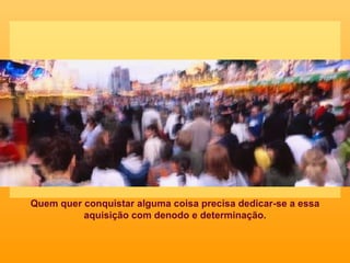 Quem quer conquistar alguma coisa precisa dedicar-se a essa aquisição com denodo e determinação. 