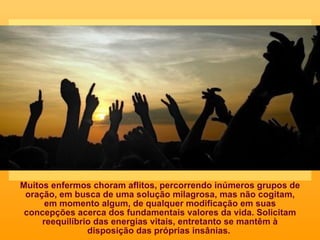 Muitos enfermos choram aflitos, percorrendo inúmeros grupos de oração, em busca de uma solução milagrosa, mas não cogitam, em momento algum, de qualquer modificação em suas concepções acerca dos fundamentais valores da vida. Solicitam reequilíbrio das energias vitais, entretanto se mantêm à disposição das próprias insânias.  
