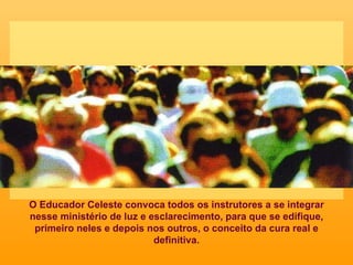 O Educador Celeste convoca todos os instrutores a se integrar nesse ministério de luz e esclarecimento, para que se edifique, primeiro neles e depois nos outros, o conceito da cura real e definitiva. 