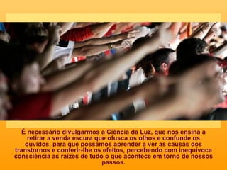 É necessário divulgarmos a Ciência da Luz, que nos ensina a retirar a venda escura que ofusca os olhos e confunde os ouvidos, para que possamos aprender a ver as causas dos transtornos e conferir-lhe os efeitos, percebendo com inequívoca consciência as raízes de tudo o que acontece em torno de nossos passos. 
