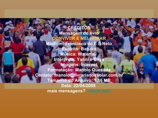 CRÉDITOS Mensagem do livro CONVIVER E MELHORAR Médium: Francisco do E S Neto Espírito: Batuíra Música: Waterfall  Intérprete: Yanni e Enya Imagens: Internet Formatação: Manolo Quesada Contato: manolo@livrarianossolar.com.br Tamanho do Arquivo: 1.16 MB Data: 22/04/2008  mais mensagens?  clique aqui 