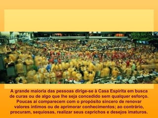 A grande maioria das pessoas dirige-se à Casa Espírita em busca de curas ou de algo que lhe seja concedido sem qualquer esforço. Poucas ai comparecem com o propósito sincero de renovar valores íntimos ou de aprimorar conhecimentos; ao contrário, procuram, sequiosas, realizar seus caprichos e desejos imaturos. 