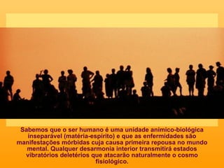 Sabemos que o ser humano é uma unidade anímico-biológica inseparável (matéria-espírito) e que as enfermidades são manifestações mórbidas cuja causa primeira repousa no mundo mental. Qualquer desarmonia interior transmitirá estados vibratórios deletérios que atacarão naturalmente o cosmo fisiológico. 