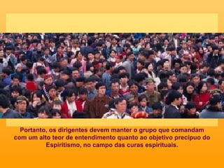 Portanto, os dirigentes devem manter o grupo que comandam com um alto teor de entendimento quanto ao objetivo precípuo do Espiritismo, no campo das curas espirituais. 