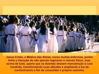 Jesus Cristo, o Médico das Almas, curou muitos enfermos, porém tinha a intenção de não apenas regenerar o veículo físico, mas, acima de tudo, queria que os doentes dessem manutenção à cura recebida, transformando suas atitudes e ampliando a luz do conhecimento a fim de consolidar o próprio caminho. 