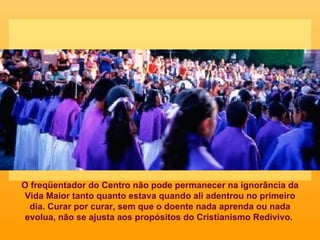 O freqüentador do Centro não pode permanecer na ignorância da Vida Maior tanto quanto estava quando ali adentrou no primeiro dia. Curar por curar, sem que o doente nada aprenda ou nada evolua, não se ajusta aos propósitos do Cristianismo Redivivo.  