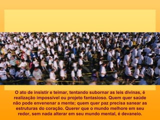 O ato de insistir e teimar, tentando subornar as leis divinas, é realização impossível ou projeto fantasioso. Quem quer saúde não pode envenenar a mente; quem quer paz precisa sanear as estruturas do coração. Querer que o mundo melhore em seu redor, sem nada alterar em seu mundo mental, é devaneio. 
