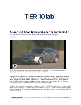 
	
  
Acura	
  TL:	
  A	
  Good	
  Grille	
  and	
  a	
  Better	
  Car	
  Behind	
  It	
  
	
  http://online.wsj.com/article/SB10001424052970204612504576611033555412382.html
By Dan Neil




Not since Saint Lawrence has anybody suffered over a grille like Acura. The stylistic dithering
over those few inches of molded plastic on the nose of the cars—the grille's too big, it's too
shiny, it looks too much like the buck teeth of a Pleistocene tree sloth—just never seems to
end. In 2009, the company unveiled yet another redesign of the corporate face on the entry-
luxury four-door TL sedan and, well, it was not warmly received.

I imagine the stylists at Honda/Acura studios in Southern California sauntering from those early
clinics—not wanting to be seen running—toward their easels to fix the TL's grille, which rapidly
became the car guy's Rorschach: It's a robot chastity belt, a can opener for an oil drum, Ollie in
search of his Fran.




                                                                                                     	
  
 