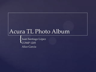 Acura TL Photo Album Juan Santiago López COMP 1205 Alice Garcia 