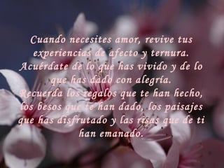Cuando necesites amor, revive tus experiencias de afecto y ternura. Acuérdate de lo que has vivido y de lo que has dado con alegría. Recuerda los regalos que te han hecho, los besos que te han dado, los paisajes que has disfrutado y las risas que de ti han emanado. 
