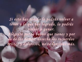 Si esto has tenido lo podrás volver a tener y lo que has logrado, lo podrás volver a ganar. Alégrate por lo bueno que tienes y por lo de los demás; desecha los recuerdos tristes y dolorosos, no te lastimes más. 