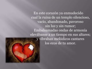 En este corazón ya enmudecido
cual la ruina de un templo silencioso,
vacío, abandonado, pavoroso
sin luz y sin rumor;
Embalsamadas ondas de armonía
elevábanse a un tiempo en sus altares;
y vibraban melódicos cantares
los ecos de tu amor.
 