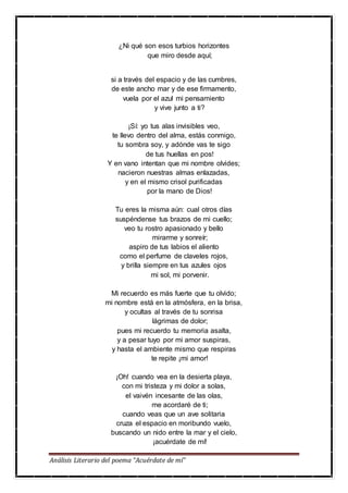 Análisis Literario del poema “Acuérdate de mí”
¿Ni qué son esos turbios horizontes
que miro desde aquí;
si a través del espacio y de las cumbres,
de este ancho mar y de ese firmamento,
vuela por el azul mi pensamiento
y vive junto a ti?
¡Sí: yo tus alas invisibles veo,
te llevo dentro del alma, estás conmigo,
tu sombra soy, y adónde vas te sigo
de tus huellas en pos!
Y en vano intentan que mi nombre olvides;
nacieron nuestras almas enlazadas,
y en el mismo crisol purificadas
por la mano de Dios!
Tu eres la misma aún: cual otros días
suspéndense tus brazos de mi cuello;
veo tu rostro apasionado y bello
mirarme y sonreír;
aspiro de tus labios el aliento
como el perfume de claveles rojos,
y brilla siempre en tus azules ojos
mi sol, mi porvenir.
Mi recuerdo es más fuerte que tu olvido;
mi nombre está en la atmósfera, en la brisa,
y ocultas al través de tu sonrisa
lágrimas de dolor;
pues mi recuerdo tu memoria asalta,
y a pesar tuyo por mi amor suspiras,
y hasta el ambiente mismo que respiras
te repite ¡mi amor!
¡Oh! cuando vea en la desierta playa,
con mi tristeza y mi dolor a solas,
el vaivén incesante de las olas,
me acordaré de ti;
cuando veas que un ave solitaria
cruza el espacio en moribundo vuelo,
buscando un nido entre la mar y el cielo,
¡acuérdate de mí!
 
