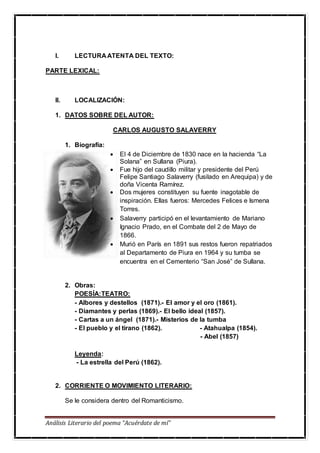 Análisis Literario del poema “Acuérdate de mí”
I. LECTURA ATENTA DEL TEXTO:
PARTE LEXICAL:
II. LOCALIZACIÓN:
1. DATOS SOBRE DEL AUTOR:
CARLOS AUGUSTO SALAVERRY
1. Biografía:
 El 4 de Diciembre de 1830 nace en la hacienda “La
Solana” en Sullana (Piura).
 Fue hijo del caudillo militar y presidente del Perú
Felipe Santiago Salaverry (fusilado en Arequipa) y de
doña Vicenta Ramírez.
 Dos mujeres constituyen su fuente inagotable de
inspiración. Ellas fueros: Mercedes Felices e Ismena
Torres.
 Salaverry participó en el levantamiento de Mariano
Ignacio Prado, en el Combate del 2 de Mayo de
1866.
 Murió en París en 1891 sus restos fueron repatriados
al Departamento de Piura en 1964 y su tumba se
encuentra en el Cementerio “San José” de Sullana.
2. Obras:
POESÍA:TEATRO:
- Albores y destellos (1871).- El amor y el oro (1861).
- Diamantes y perlas (1869).- El bello ideal (1857).
- Cartas a un ángel (1871).- Misterios de la tumba
- El pueblo y el tirano (1862). - Atahualpa (1854).
- Abel (1857)
Leyenda:
- La estrella del Perú (1862).
2. CORRIENTE O MOVIMIENTO LITERARIO:
Se le considera dentro del Romanticismo.
 