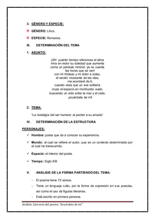 Análisis Literario del poema “Acuérdate de mí”
3. GÉNERO Y ESPECIE:
GÉNERO: Lírico.
ESPECIE: Romance.
III. DETERMINACIÓN DEL TEMA
1. ASUNTO:
¡Oh! ¡cuánto tiempo silenciosa el alma
mira en redor su soledad que aumenta
como un péndulo inmóvil, ya no cuenta
las horas que se van!
con mi tristeza y mi dolor a solas,
el vaivén incesante de las olas,
me acordaré de ti;
cuando veas que un ave solitaria
cruza el espacio en moribundo vuelo,
buscando un nido entre la mar y el cielo,
¡acuérdate de mí!
2. TEMA:
“La nostalgia del ser humano al perder a su amada”
IV. DETERMINACIÓN DE LA ESTRUCTURA
PERSONAJES:
 Hombre: poeta que da a conocer su experiencia.
 Mundo: al cual se refiere el autor, que es un contexto determinado por
el cual ha transcurrido.
 Espacio: el interior del poeta.
 Tiempo: Siglo XIX.
V. ANÁLISIS DE LA FORMA PARTIENDO DEL TEMA:
 El poema tiene 72 versos.
 Tiene un lenguaje culto, por la forma de expresión en sus poesías,
así como el uso de figuras literarias.
 Está escrito en primera persona.
 