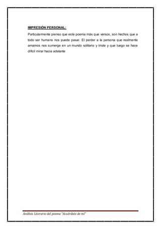 Análisis Literario del poema “Acuérdate de mí”
IMPRESIÓN PERSONAL:
Particularmente pienso que este poema más que versos, son hechos que a
todo ser humano nos puede pasar. El perder a la persona que realmente
amamos nos sumerge en un mundo solitario y triste y que luego se hace
difícil mirar hacia adelante
 