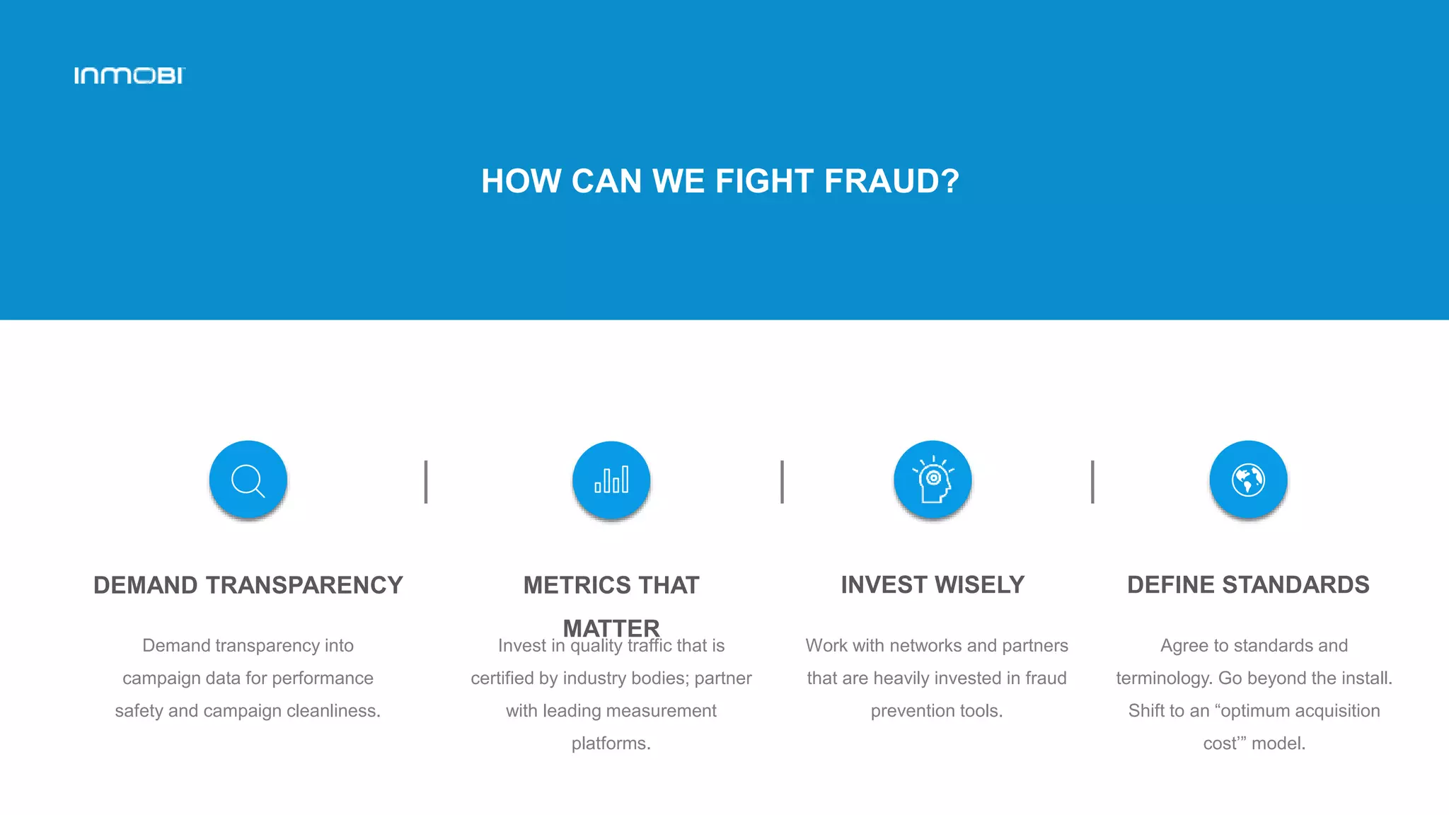 HOW CAN WE FIGHT FRAUD?
INVEST WISELY
Work with networks and partners
that are heavily invested in fraud
prevention tools.
DEMAND TRANSPARENCY
Demand transparency into
campaign data for performance
safety and campaign cleanliness.
METRICS THAT
MATTER
Invest in quality traffic that is
certified by industry bodies; partner
with leading measurement
platforms.
DEFINE STANDARDS
Agree to standards and
terminology. Go beyond the install.
Shift to an “optimum acquisition
cost’” model.
 