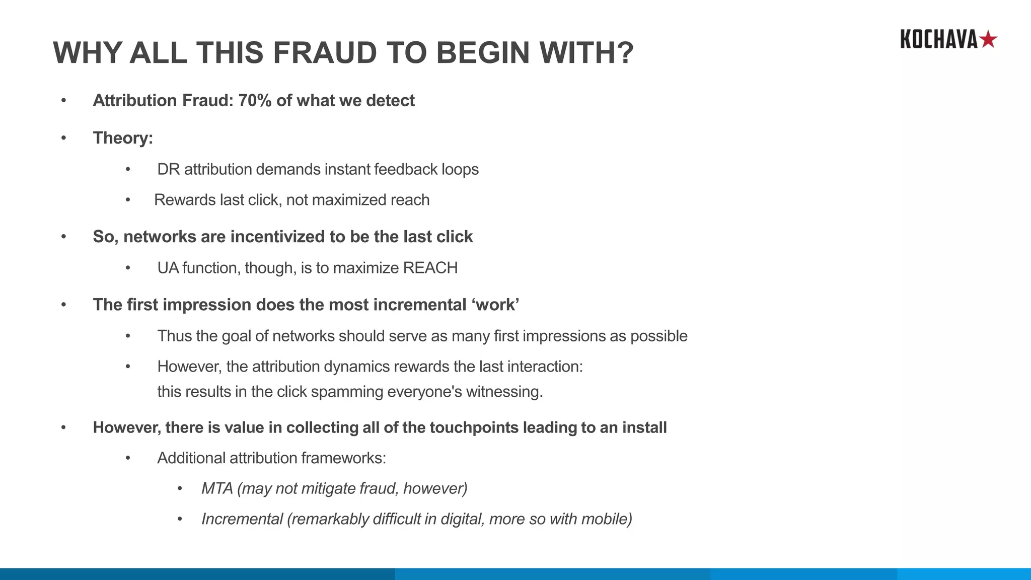 WHY ALL THIS FRAUD TO BEGIN WITH?
• Attribution Fraud: 70% of what we detect
• Theory:
• DR attribution demands instant feedback loops
• Rewards last click, not maximized reach
• So, networks are incentivized to be the last click
• UA function, though, is to maximize REACH
• The first impression does the most incremental ‘work’
• Thus the goal of networks should serve as many first impressions as possible
• However, the attribution dynamics rewards the last interaction:
this results in the click spamming everyone's witnessing.
• However, there is value in collecting all of the touchpoints leading to an install
• Additional attribution frameworks:
• MTA (may not mitigate fraud, however)
• Incremental (remarkably difficult in digital, more so with mobile)
 