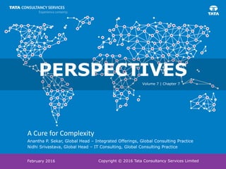 Copyright © 2016 Tata Consultancy Services Limited
A Cure for Complexity
Anantha P. Sekar, Global Head – Integrated Offerings, Global Consulting Practice
Nidhi Srivastava, Global Head – IT Consulting, Global Consulting Practice
February 2016
PERSPECTIVES
Volume 7 | Chapter 7
 