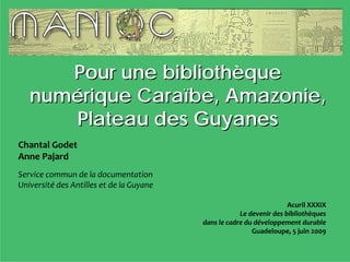 Pour une bibliothèque
   numérique Caraïbe, Amazonie,
      Plateau des Guyanes
Chantal Godet
Anne Pajard
Service commun de la documentation
Université des Antilles et de la Guyane 

                                                                       Acuril XXXIX
                                                       Le devenir des bibliothèques 
                                           dans le cadre du développement durable
                                                           Guadeloupe, 5 juin 2009
 