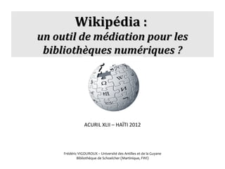 Wikipédia : 
un outil de médiation pour les
 bibliothèques numériques ?




                 ACURIL XLII – HAÏTI 2012




     Frédéric VIGOUROUX – Université des Antilles et de la Guyane
             Bibliothèque de Schoelcher (Martinique, FWI)
 