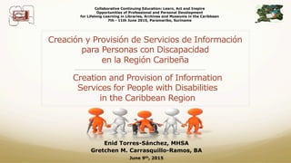 Creación y Provisión de Servicios de Información
para Personas con Discapacidad
en la Región Caribeña
________________________________________________
Creation and Provision of Information
Services for People with Disabilities
in the Caribbean Region
Collaborative Continuing Education: Learn, Act and Inspire
Opportunities of Professional and Personal Development
for Lifelong Learning in Libraries, Archives and Museums in the Caribbean
7th - 11th June 2015, Paramaribo, Suriname
Enid Torres-Sánchez, MHSA
Gretchen M. Carrasquillo-Ramos, BA
June 9th, 2015
 