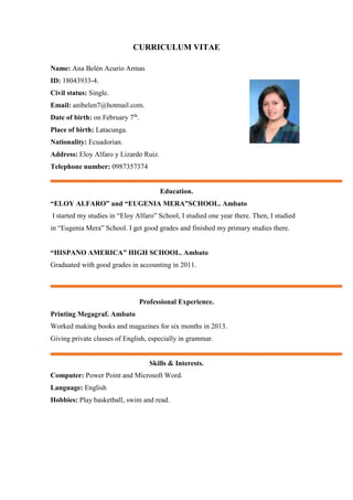 CURRICULUM VITAE
Name: Ana Belén Acurio Armas
ID: 18043933-4.
Civil status: Single.
Email: anibelen7@hotmail.com.
Date of birth: on February 7th
.
Place of birth: Latacunga.
Nationality: Ecuadorian.
Address: Eloy Alfaro y Lizardo Ruiz.
Telephone number: 0987357374
Education.
“ELOY ALFARO” and “EUGENIA MERA”SCHOOL. Ambato
I started my studies in “Eloy Alfaro” School, I studied one year there. Then, I studied
in “Eugenia Mera” School. I get good grades and finished my primary studies there.
“HISPANO AMERICA” HIGH SCHOOL. Ambato
Graduated with good grades in accounting in 2011.
Professional Experience.
Printing Megagraf. Ambato
Worked making books and magazines for six months in 2013.
Giving private classes of English, especially in grammar.
Skills & Interests.
Computer: Power Point and Microsoft Word.
Language: English
Hobbies: Play basketball, swim and read.
 