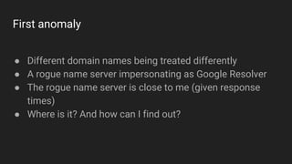 First anomaly
● Different domain names being treated differently
● A rogue name server impersonating as Google Resolver
● ...