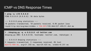 ICMP vs DNS Response Times
% ping -q -c10 8.8.8.8
PING 8.8.8.8 (8.8.8.8): 56 data bytes
--- 8.8.8.8 ping statistics ---
10...