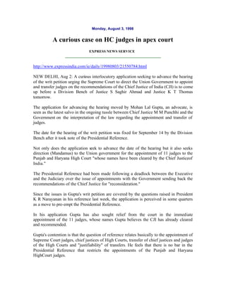 Monday, August 3, 1998


           A curious case on HC judges in apex court
                                EXPRESS NEWS SERVICE



http://www.expressindia.com/ie/daily/19980803/21550784.html

NEW DELHI, Aug 2: A curious interlocutory application seeking to advance the hearing
of the writ petition urging the Supreme Court to direct the Union Government to appoint
and transfer judges on the recommendations of the Chief Justice of India (CJI) is to come
up before a Division Bench of Justice S Saghir Ahmad and Justice K T Thomas
tomorrow.

The application for advancing the hearing moved by Mohan Lal Gupta, an advocate, is
seen as the latest salvo in the ongoing tussle between Chief Justice M M Punchhi and the
Government on the interpretation of the law regarding the appointment and transfer of
judges.

The date for the hearing of the writ petition was fixed for September 14 by the Division
Bench after it took note of the Presidential Reference.

Not only does the application seek to advance the date of the hearing but it also seeks
direction (Mandamus) to the Union government for the appointment of 11 judges to the
Punjab and Haryana High Court "whose names have been cleared by the Chief Justiceof
India."

The Presidential Reference had been made following a deadlock between the Executive
and the Judiciary over the issue of appointments with the Government sending back the
recommendations of the Chief Justice for "reconsideration."

Since the issues in Gupta's writ petition are covered by the questions raised in President
K R Narayanan in his reference last week, the application is perceived in some quarters
as a move to pre-empt the Presidential Reference.

In his application Gupta has also sought relief from the court in the immediate
appointment of the 11 judges, whose names Gupta believes the CJI has already cleared
and recommended.

Gupta's contention is that the question of reference relates basically to the appointment of
Supreme Court judges, chief justices of High Courts, transfer of chief justices and judges
of the High Courts and "justifiability" of transfers. He feels that there is no bar in the
Presidential Reference that restricts the appointments of the Punjab and Haryana
HighCourt judges.
 