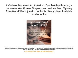 A Curious Madness: An American Combat Psychiatrist, a
Japanese War Crimes Suspect, and an Unsolved Mystery
from World War II ( audio books for free ) : downloadable
audiobooks
A Curious Madness: An American Combat Psychiatrist, a Japanese War Crimes Suspect, and an Unsolved Mystery from World
War II ( audio books for free ) : downloadable audiobooks
LINK IN PAGE 4 TO LISTEN OR DOWNLOAD BOOK
 