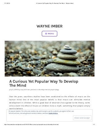 7/11/2018 A Curious Yet Popular Way To Develop The Mind – Wayne Imber
https://wayneimber.wordpress.com/2018/07/09/a-curious-yet-popular-way-to-develop-the-mind/ 1/7
WAYNE IMBER
A Curious Yet Popular Way To Develop
The Mind
july 9, 2018 by wayneimber, posted in developmental psychology
Over the years, countless studies have been conducted on the effects of music on the
human mind. One of the most popular beliefs is that music can stimulate mental
development in children. While a good deal of observers has agreed to the theory, some
critics claim the effect of music on children to be a myth, something that people simply
want to believe.
 MENU
Privacy & Cookies: This site uses cookies. By continuing to use this website, you agree to their use.
To find out more, including how to control cookies, see here: Cookie Policy
Close and accept
 