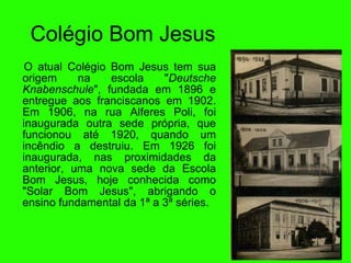 Col égi o Bom Jesus O atual Col égi o Bom Jesus tem sua origem na escola " Deutsche Knabenschule ", fundada em 1896 e entregue aos franciscanos em 1902. Em 1906, na rua Alferes Poli, foi inaugurada outra sede pr óp r ia, que funcionou at é  1920, quando um inc ên dio a destruiu. Em 1926  foi  inaugurada, nas proximidades da anterior, uma nova sede da Escola Bom Jesus, hoje conhecida como "Solar Bom Jesus", abrigando o ensino fundamental da 1ª a 3ª s ér i es. 