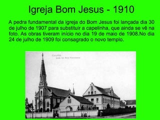 Igreja Bom Jesus - 1910 A pedra fundamental da igreja do Bom Jesus foi lança d a dia 30 de julho de 1907 para substituir a capelinha, que ainda se v ê  na foto. As obras tiveram in íc io no dia 19 de maio de 1908. No dia 24 de julho de 1909 foi consagrado o novo templo. 