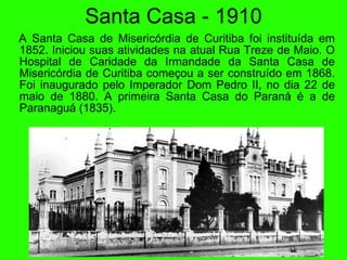 Santa Casa - 1910 A Santa Casa de Miseric órd ia de Curitiba foi institu ída  em 1852. Iniciou suas atividades na atual Rua Treze de Maio. O Hospital de Caridade da Irmandade da Santa Casa de Miseric ór d ia de Curitiba começou a ser constru ído  em 1868. Foi inaugurado pelo Imperador Dom Pedro II, no dia 22 de maio de 1880. A primeira Santa Casa do Paran á   é  a de Paranagu á  (1835). 