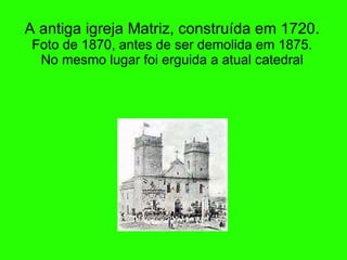 A antiga igreja Matriz, constru íd a em 1720. Foto de 1870, antes de ser demolida em 1875. No mesmo lugar foi erguida a atual catedral 