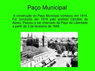 Paço Municipal A construç ão do  Paço Municipal começou em 1914. Foi conclu ída  em 1916 pelo prefeito C ân dido de Abreu. Passou a ser chamado de Paço da Liberdade a partir de 3 de fevereiro de 1948. 