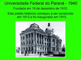 Universidade Federal do Paran á - 1940   Fundada em 19 de dezembro de 1912.   Este pr édio histórico começou a ser construído em 1913 e foi inaugurado em 1915. 