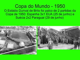Copa do Mundo - 1950 O Est ádio Durival de Brito foi palco de 2 partidas da Copa de 1950: Espanha 3x1 EUA ( 25 de junho ) e Suécia 2x2 Paraguai ( 29 de junho )  