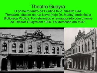 Theatro Guayr a O primeiro teatro de Curitiba foi o  Theatro São  Theodoro , situado na rua Nova (hoje Dr. Muricy) onde fica a Biblioteca Pública. Foi reformado e reinaugurado com o nome de  Theatro Guayra  em 1900. Foi demolido em 1937. 