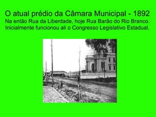 O atual prédio da Câmara Municipal - 1892 Na ent ão Rua da Liberdade, hoje Rua Barão do Rio Branco. Inicialmente funcionou ali o Congresso Legislativo Estadual. 